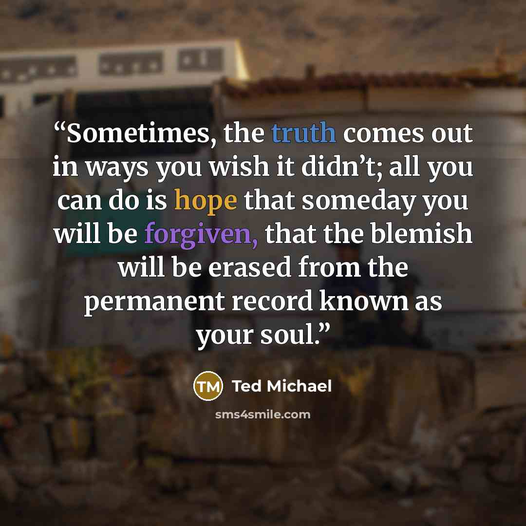 “Sometimes, the truth comes out in ways you wish it didn’t; all you can do is hope that someday you will be forgiven, that the blemish will be erased from the permanent record known as your soul.” quote by Ted Michael