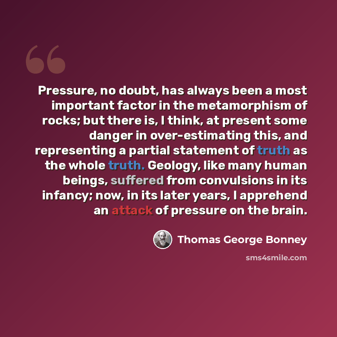 “Pressure, no doubt, has always been a most important factor in the metamorphism of rocks; but there is, I think, at present some danger in over-estimating this, and representing a partial statement of truth as the whole truth. Geology, like many human beings, suffered from convulsions in its…” quote by Thomas George Bonney