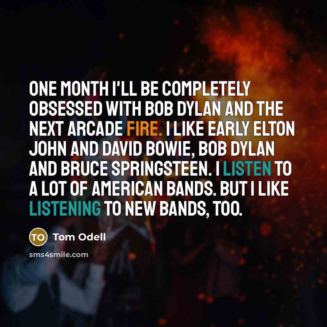 “One month I'll be completely obsessed with Bob Dylan and the next Arcade Fire. I like early Elton John and David Bowie, Bob Dylan and Bruce Springsteen. I listen to a lot of American bands. But I like listening to new bands, too.” quote by Tom Odell