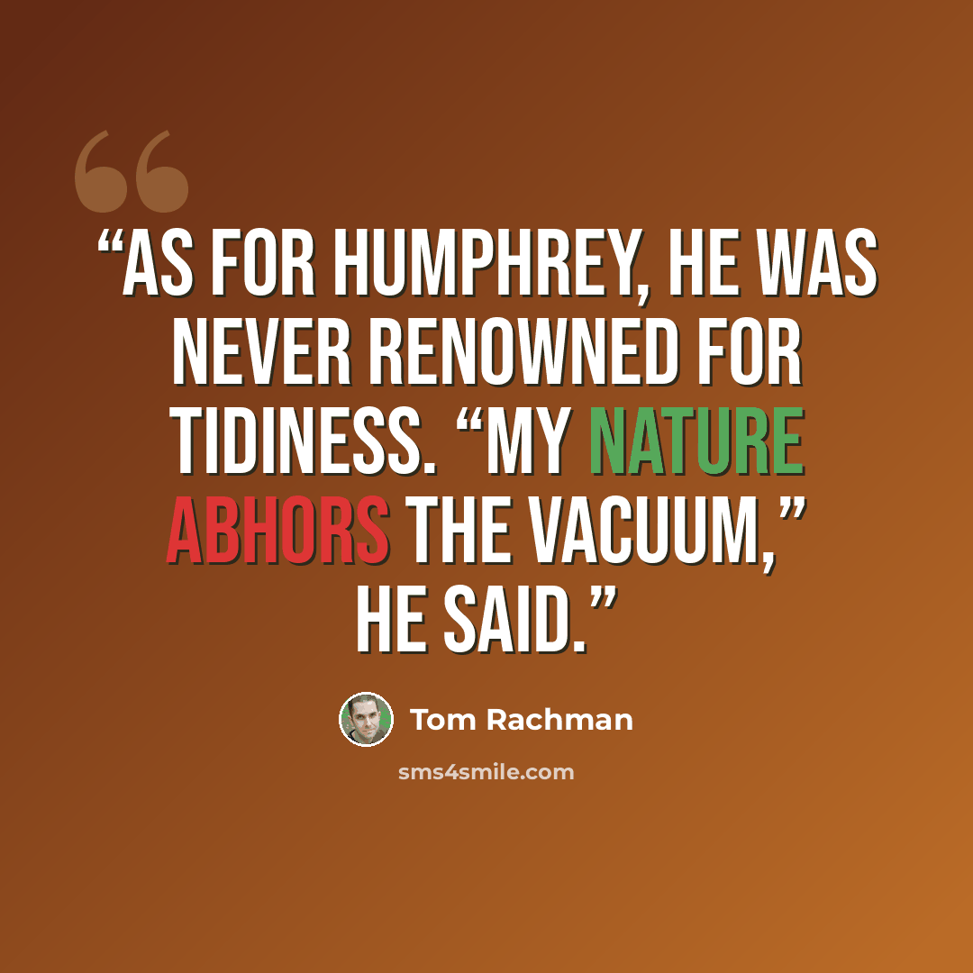 “As for Humphrey, he was never renowned for tidiness. “My nature abhors the vacuum,” he said.” quote by Tom Rachman