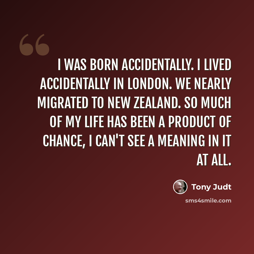 “I was born accidentally. I lived accidentally in London. We nearly migrated to New Zealand. So much of my life has been a product of chance, I can't see a meaning in it at all.” quote by Tony Judt