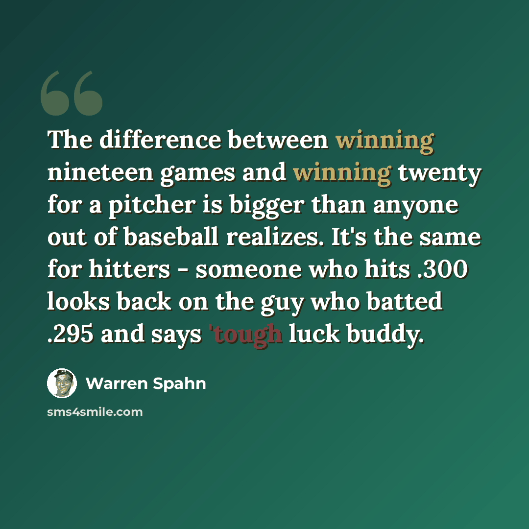 “The difference between winning nineteen games and winning twenty for a pitcher is bigger than anyone out of baseball realizes. It's the same for hitters - someone who hits .300 looks back on the guy who batted .295 and says 'tough luck buddy.” quote by Warren Spahn
