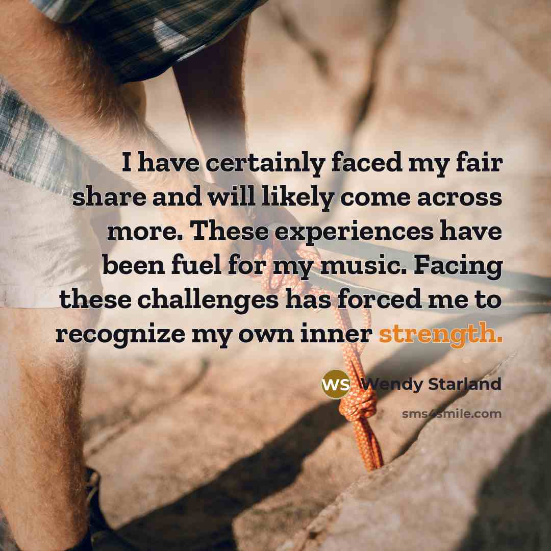 “I have certainly faced my fair share and will likely come across more. These experiences have been fuel for my music. Facing these challenges has forced me to recognize my own inner strength.” quote by Wendy Starland