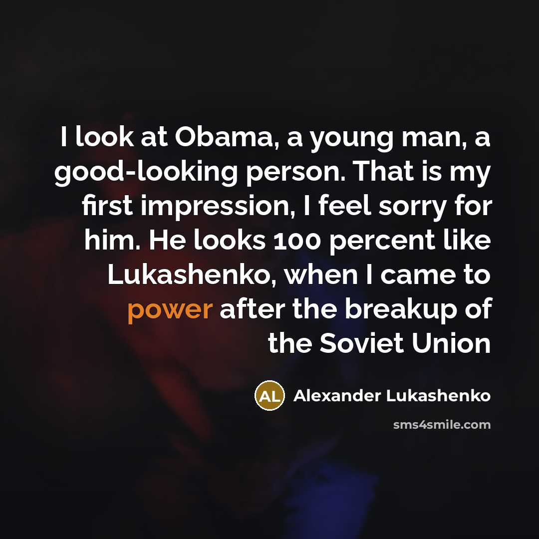 “I look at Obama, a young man, a good-looking person. That is my first impression, I feel sorry for him. He looks 100 percent like Lukashenko, when I came to power after the breakup of the Soviet Union” quote by Alexander Lukashenko