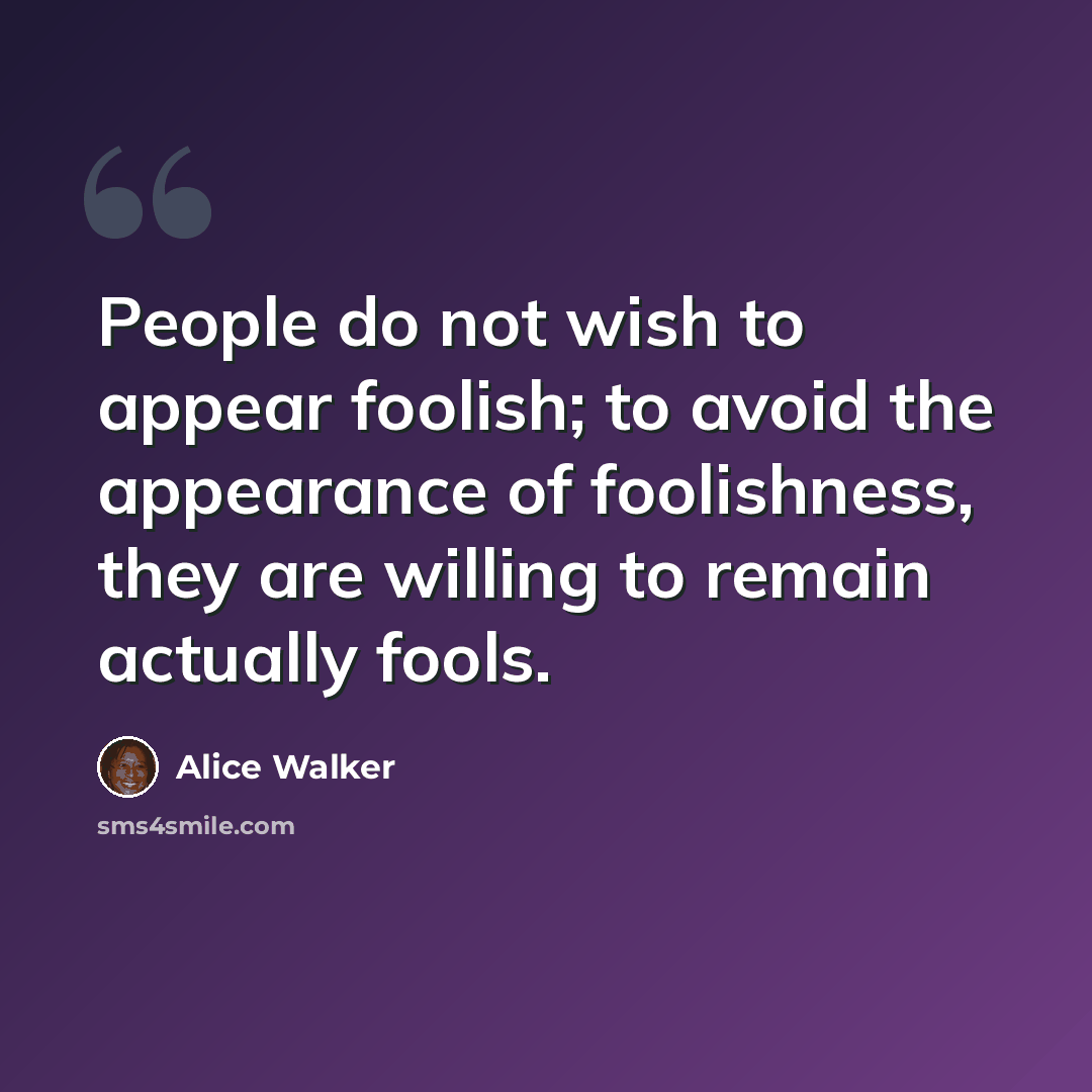 “People do not wish to appear foolish; to avoid the appearance of foolishness, they are willing to remain actually fools.” quote by Alice Walker