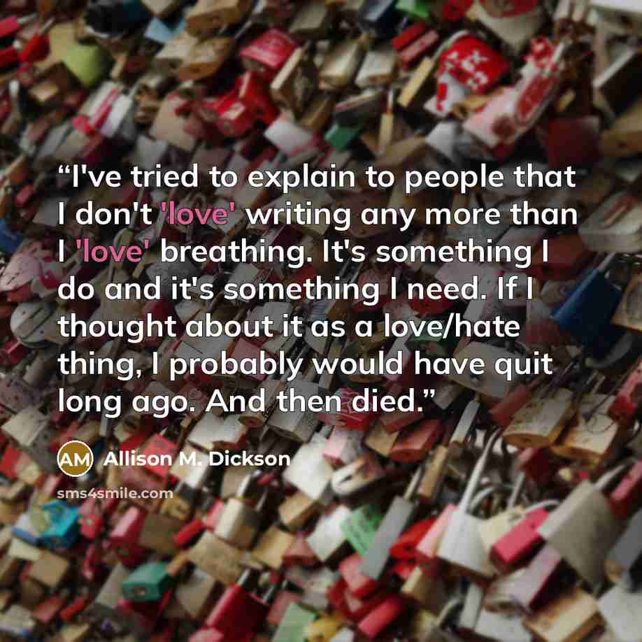 “I've tried to explain to people that I don't 'love' writing any more than I 'love' breathing. It's something I do and it's something I need. If I thought about it as a love/hate thing, I probably would have quit long ago. And then died.” quote by Allison M. Dickson