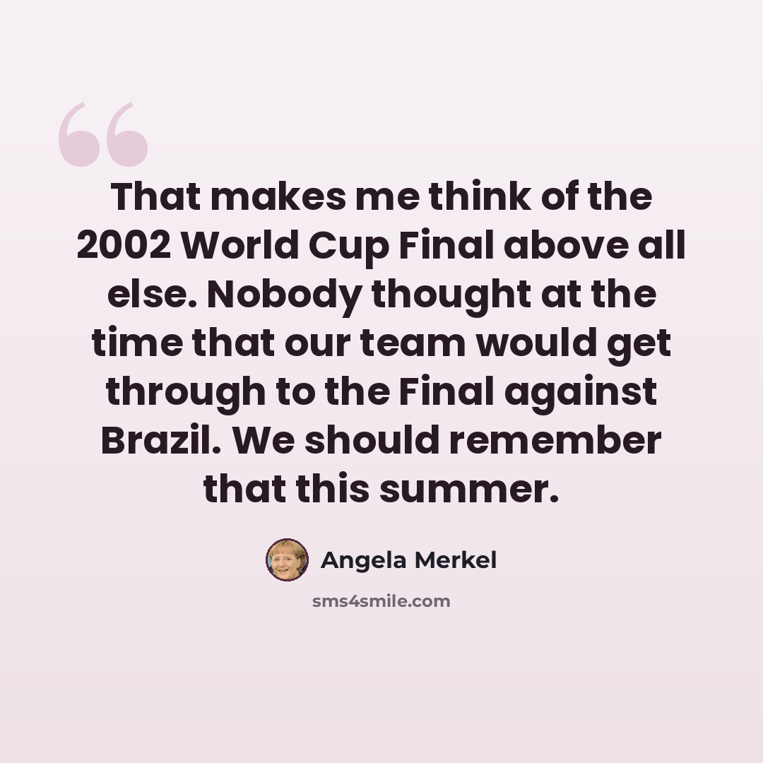 “That makes me think of the 2002 World Cup Final above all else. Nobody thought at the time that our team would get through to the Final against Brazil. We should remember that this summer.” quote by Angela Merkel