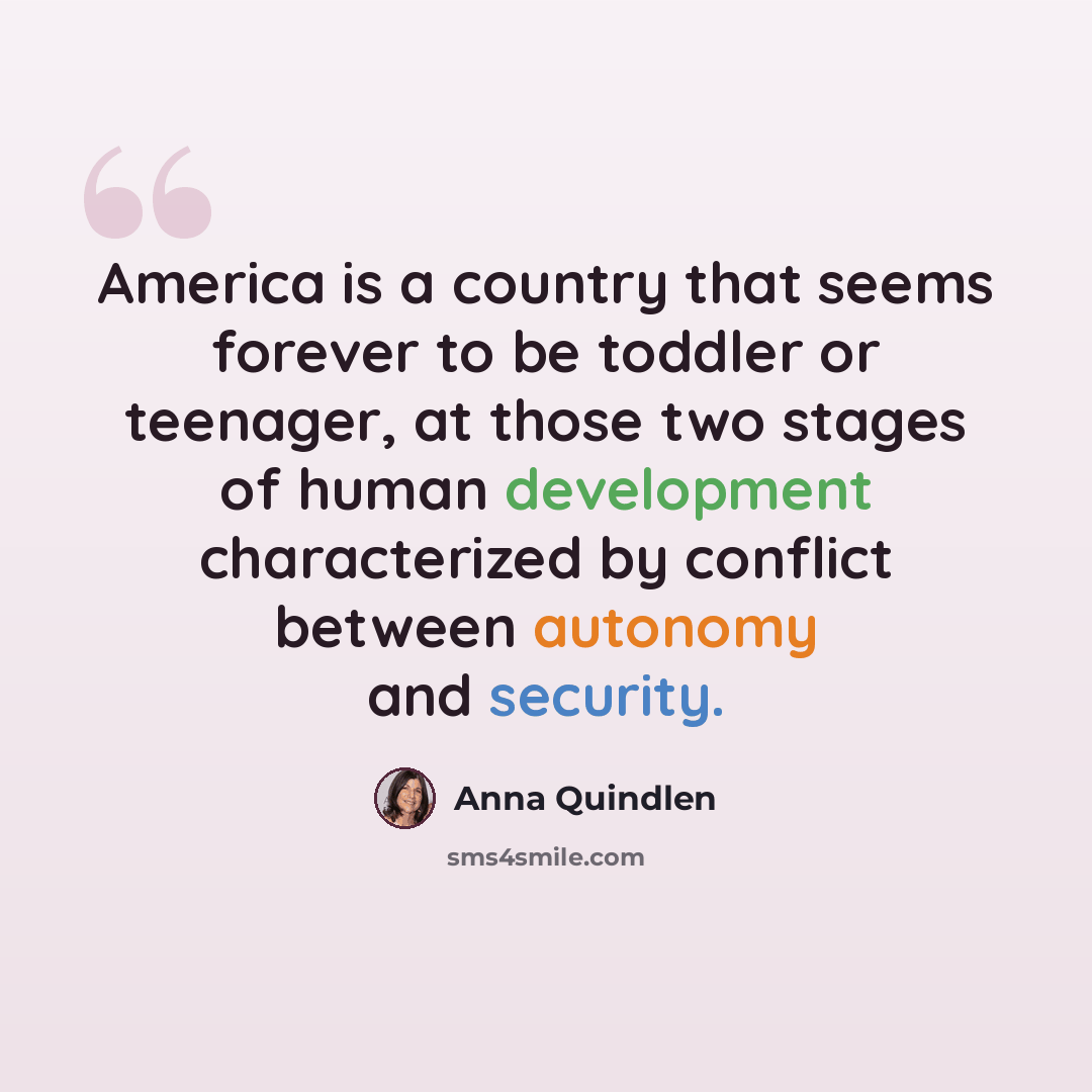 “America is a country that seems forever to be toddler or teenager, at those two stages of human development characterized by conflict between autonomy and security.” quote by Anna Quindlen