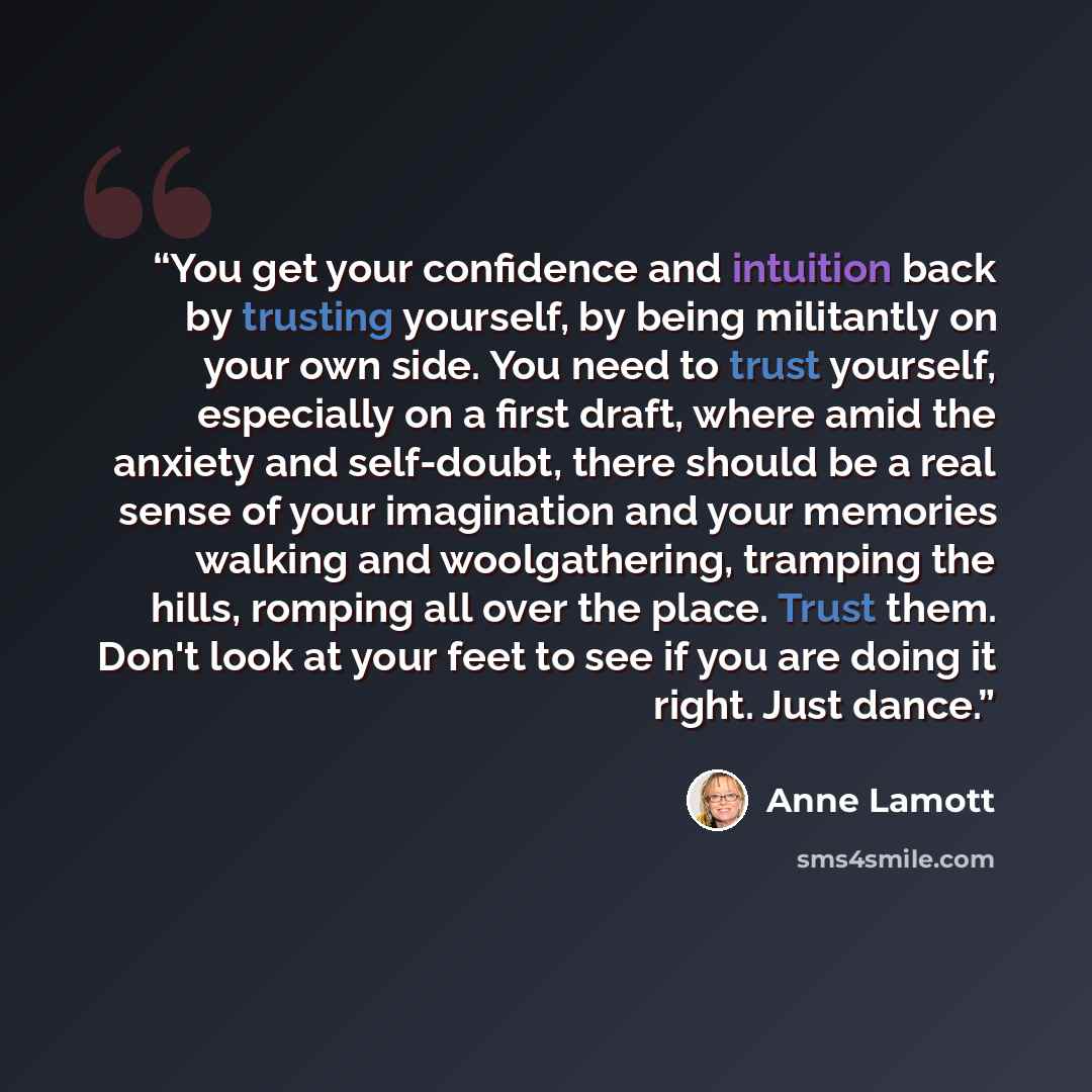 “You get your confidence and intuition back by trusting yourself, by being militantly on your own side. You need to trust yourself, especially on a first draft, where amid the anxiety and self-doubt, there should be a real sense of your imagination and your memories walking and woolgathering…” quote by Anne Lamott