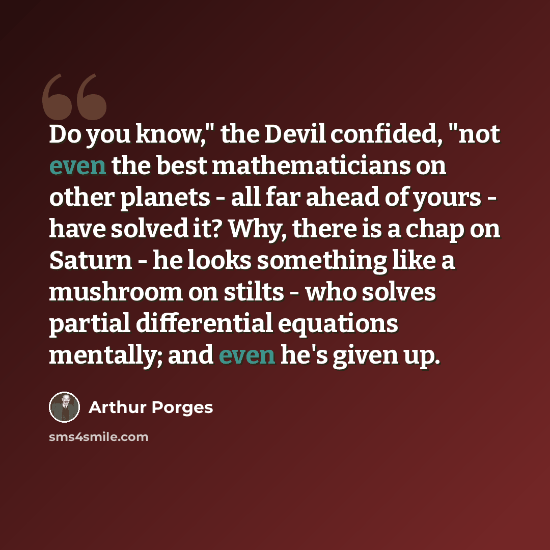 “Do you know," the Devil confided, "not even the best mathematicians on other planets - all far ahead of yours - have solved it? Why, there is a chap on Saturn - he looks something like a mushroom on stilts - who solves partial differential equations mentally; and even he's given up.” quote by Arthur Porges