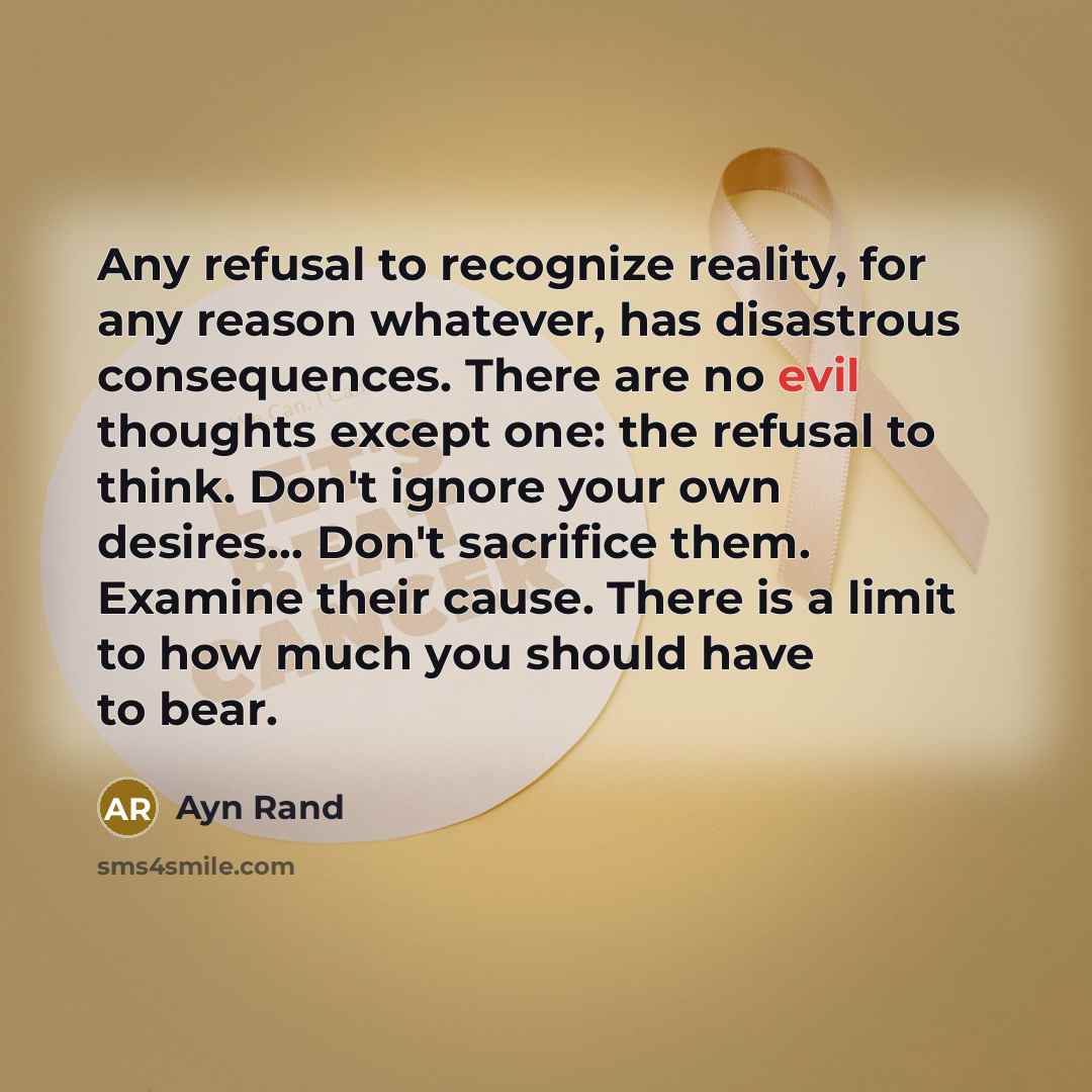 “Any refusal to recognize reality, for any reason whatever, has disastrous consequences. There are no evil thoughts except one: the refusal to think. Don't ignore your own desires… Don't sacrifice them. Examine their cause. There is a limit to how much you should have to bear.” quote by Ayn Rand