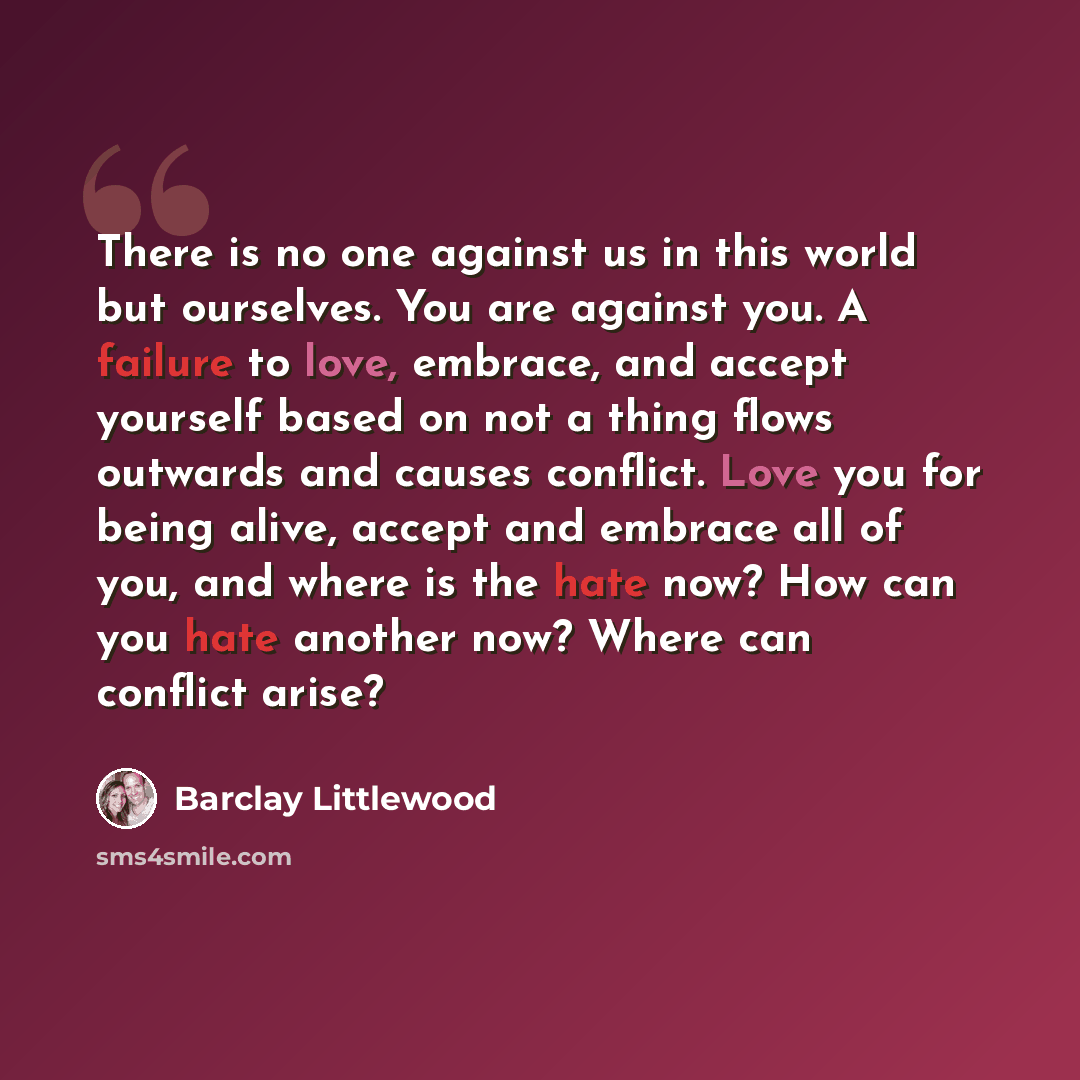 “There is no one against us in this world but ourselves. You are against you. A failure to love, embrace, and accept yourself based on not a thing flows outwards and causes conflict. Love you for being alive, accept and embrace all of you, and where is the hate now? How can you hate another now?…” quote by Barclay Littlewood