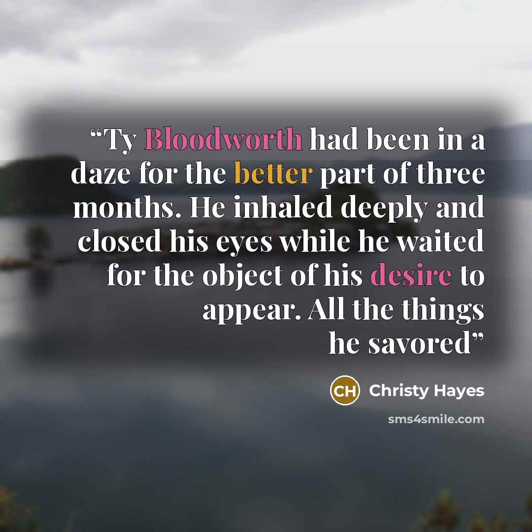 “Ty Bloodworth had been in a daze for the better part of three months. He inhaled deeply and closed his eyes while he waited for the object of his desire to appear. All the things he savored” quote by Christy Hayes