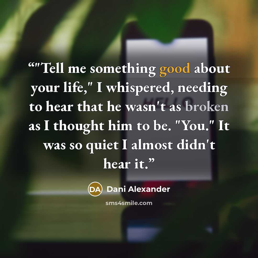 “‎"Tell me something good about your life," I whispered, needing to hear that he wasn't as broken as I thought him to be. "You." It was so quiet I almost didn't hear it.” quote by Dani Alexander