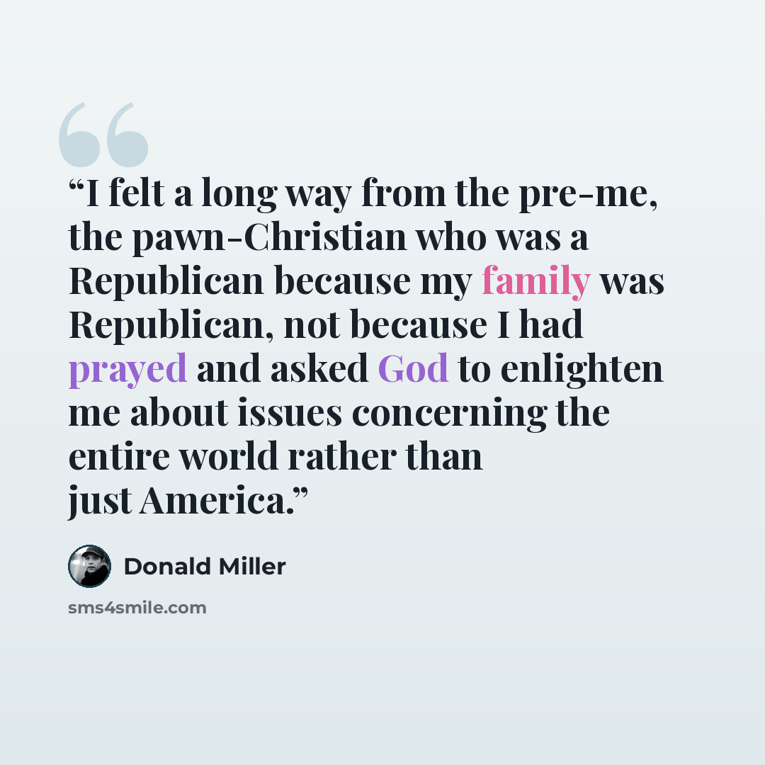 “I felt a long way from the pre-me, the pawn-Christian who was a Republican because my family was Republican, not because I had prayed and asked God to enlighten me about issues concerning the entire world rather than just America.” quote by Donald Miller