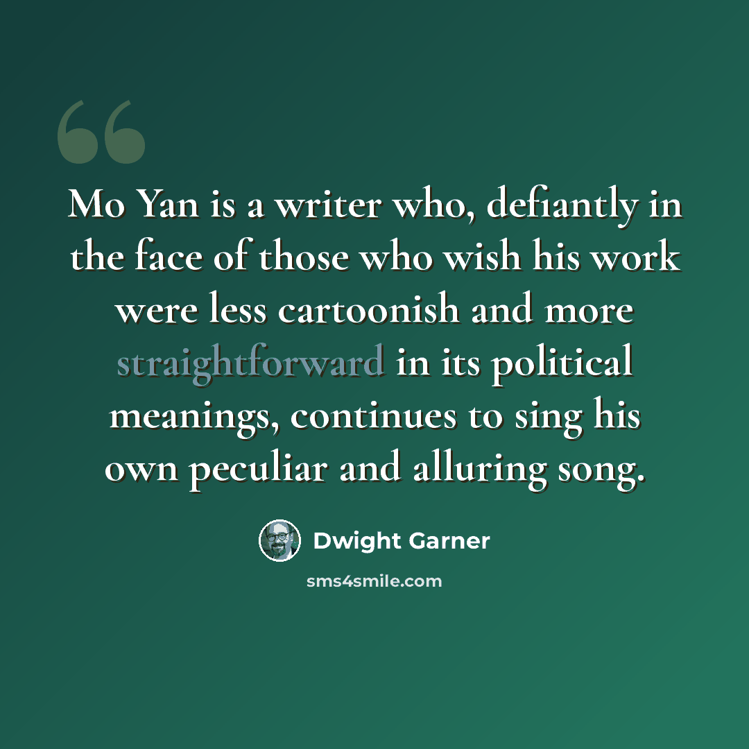 “Mo Yan is a writer who, defiantly in the face of those who wish his work were less cartoonish and more straightforward in its political meanings, continues to sing his own peculiar and alluring song.” quote by Dwight Garner