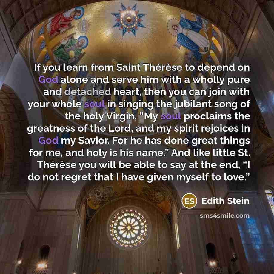 “If you learn from Saint Thérèse to depend on God alone and serve him with a wholly pure and detached heart, then you can join with your whole soul in singing the jubilant song of the holy Virgin, “My soul proclaims the greatness of the Lord, and my spirit rejoices in God my Savior. For he has done…” quote by Edith Stein