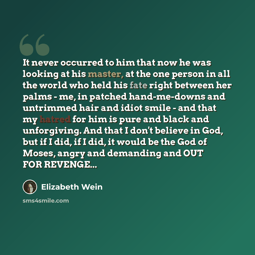 “It never occurred to him that now he was looking at his master, at the one person in all the world who held his fate right between her palms - me, in patched hand-me-downs and untrimmed hair and idiot smile - and that my hatred for him is pure and black and unforgiving. And that I don't believe in…” quote by Elizabeth Wein