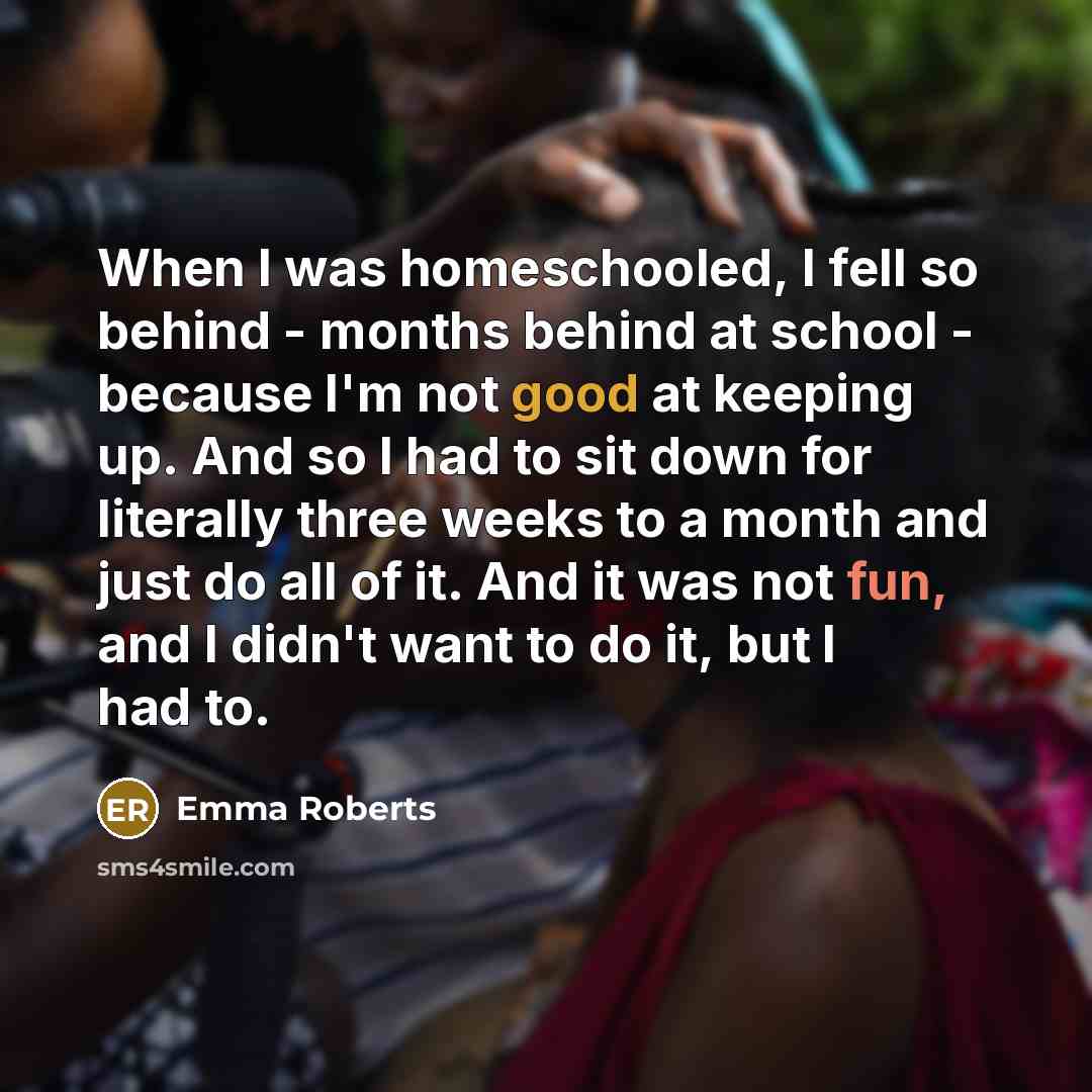 “When I was homeschooled, I fell so behind - months behind at school - because I'm not good at keeping up. And so I had to sit down for literally three weeks to a month and just do all of it. And it was not fun, and I didn't want to do it, but I had to.” quote by Emma Roberts