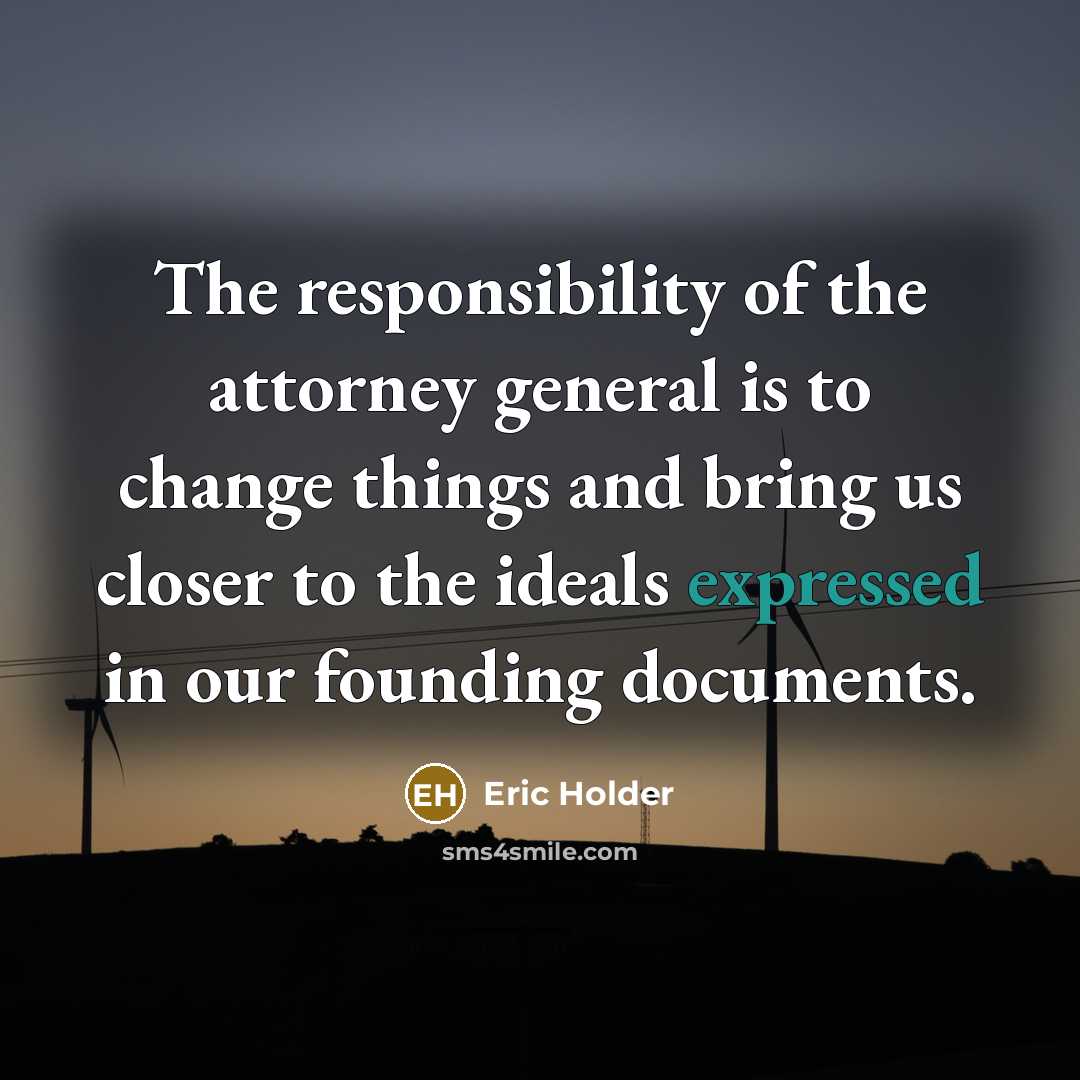 “The responsibility of the attorney general is to change things and bring us closer to the ideals expressed in our founding documents.” quote by Eric Holder