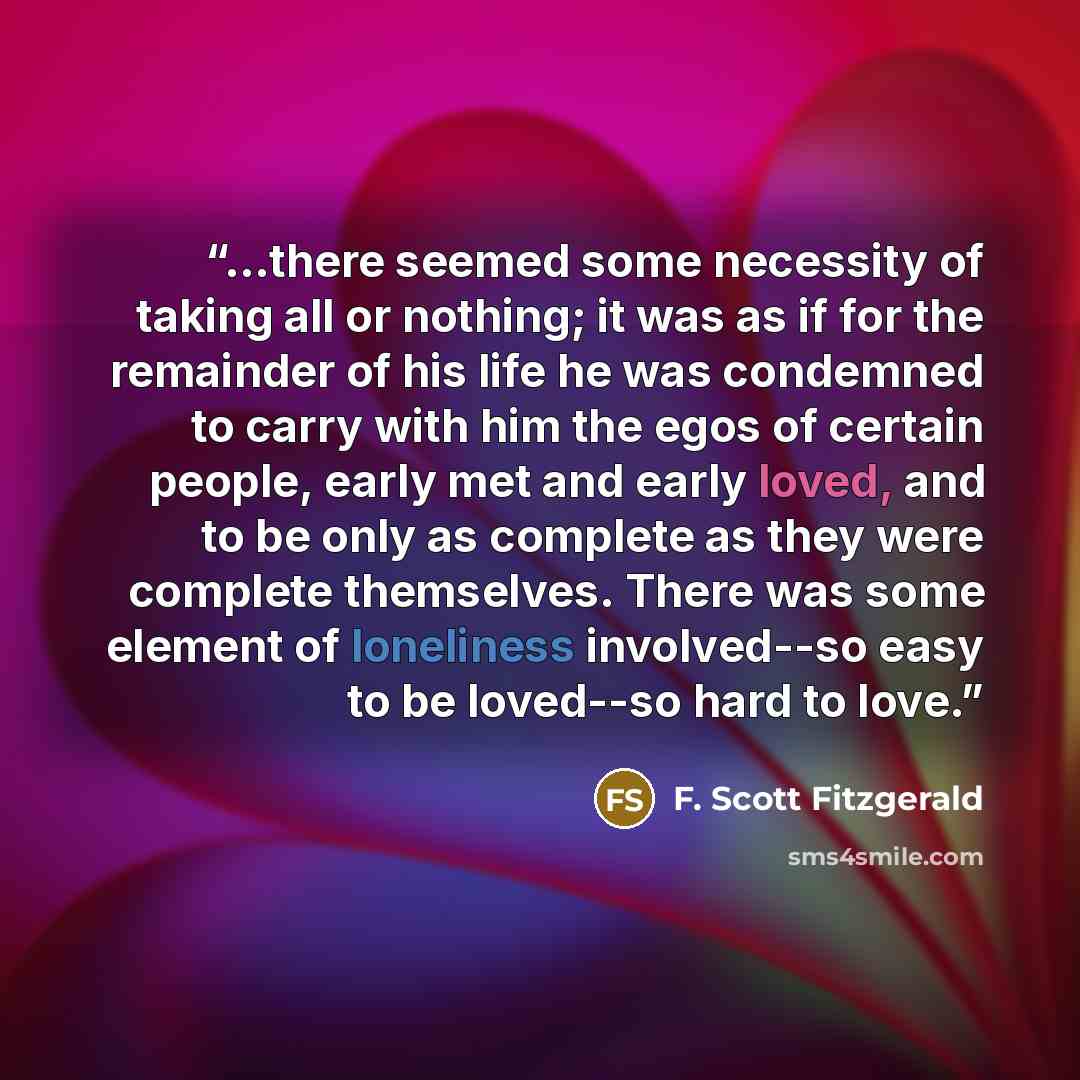 “...there seemed some necessity of taking all or nothing; it was as if for the remainder of his life he was condemned to carry with him the egos of certain people, early met and early loved, and to be only as complete as they were complete themselves. There was some element of loneliness…” quote by F. Scott Fitzgerald