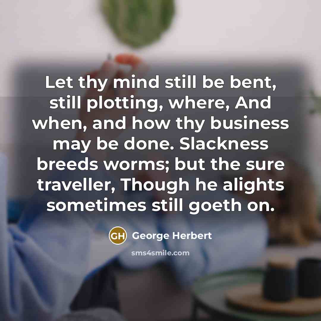 “Let thy mind still be bent, still plotting, where, And when, and how thy business may be done. Slackness breeds worms; but the sure traveller, Though he alights sometimes still goeth on.” quote by George Herbert