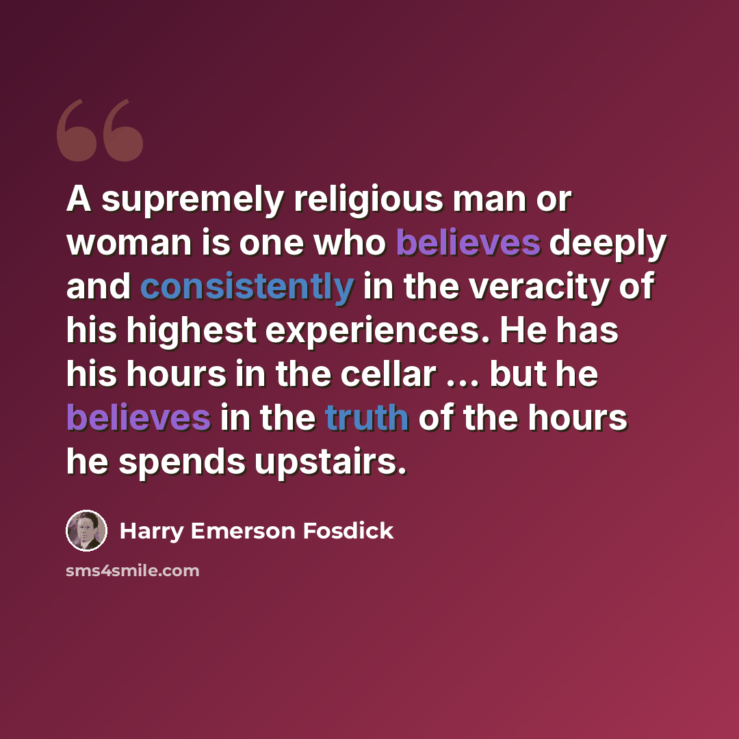 “A supremely religious man or woman is one who believes deeply and consistently in the veracity of his highest experiences. He has his hours in the cellar ... but he believes in the truth of the hours he spends upstairs.” quote by Harry Emerson Fosdick