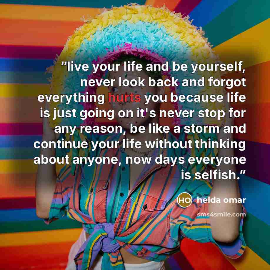 “live your life and be yourself, never look back and forgot everything hurts you because life is just going on it's never stop for any reason, be like a storm and continue your life without thinking about anyone, now days everyone is selfish.” quote by helda omar
