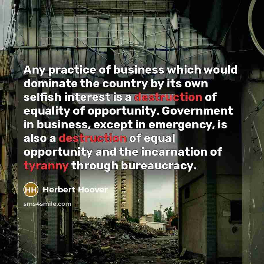 “Any practice of business which would dominate the country by its own selfish interest is a destruction of equality of opportunity. Government in business, except in emergency, is also a destruction of equal opportunity and the incarnation of tyranny through bureaucracy.” quote by Herbert Hoover
