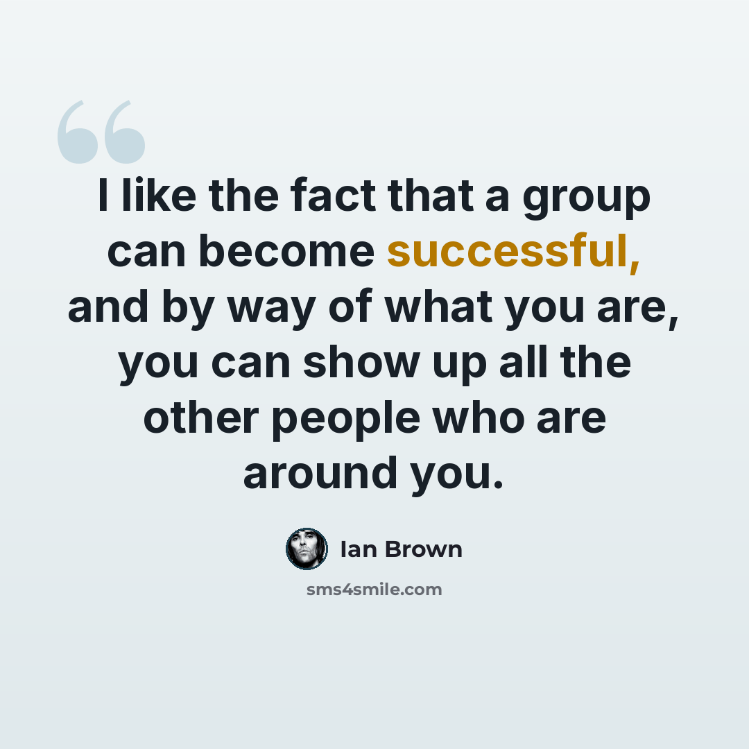 “I like the fact that a group can become successful, and by way of what you are, you can show up all the other people who are around you.” quote by Ian Brown