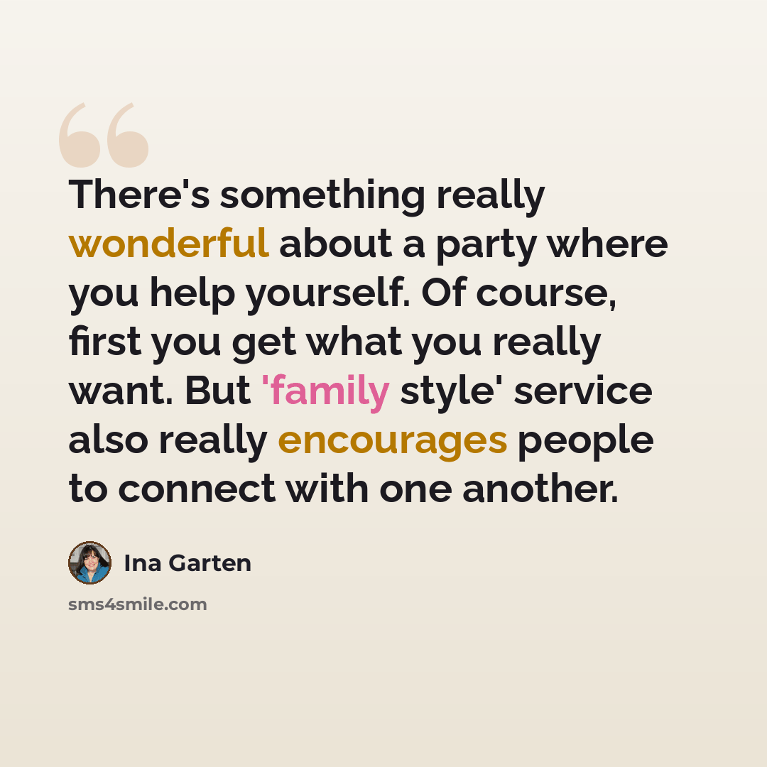 “There's something really wonderful about a party where you help yourself. Of course, first you get what you really want. But 'family style' service also really encourages people to connect with one another.” quote by Ina Garten
