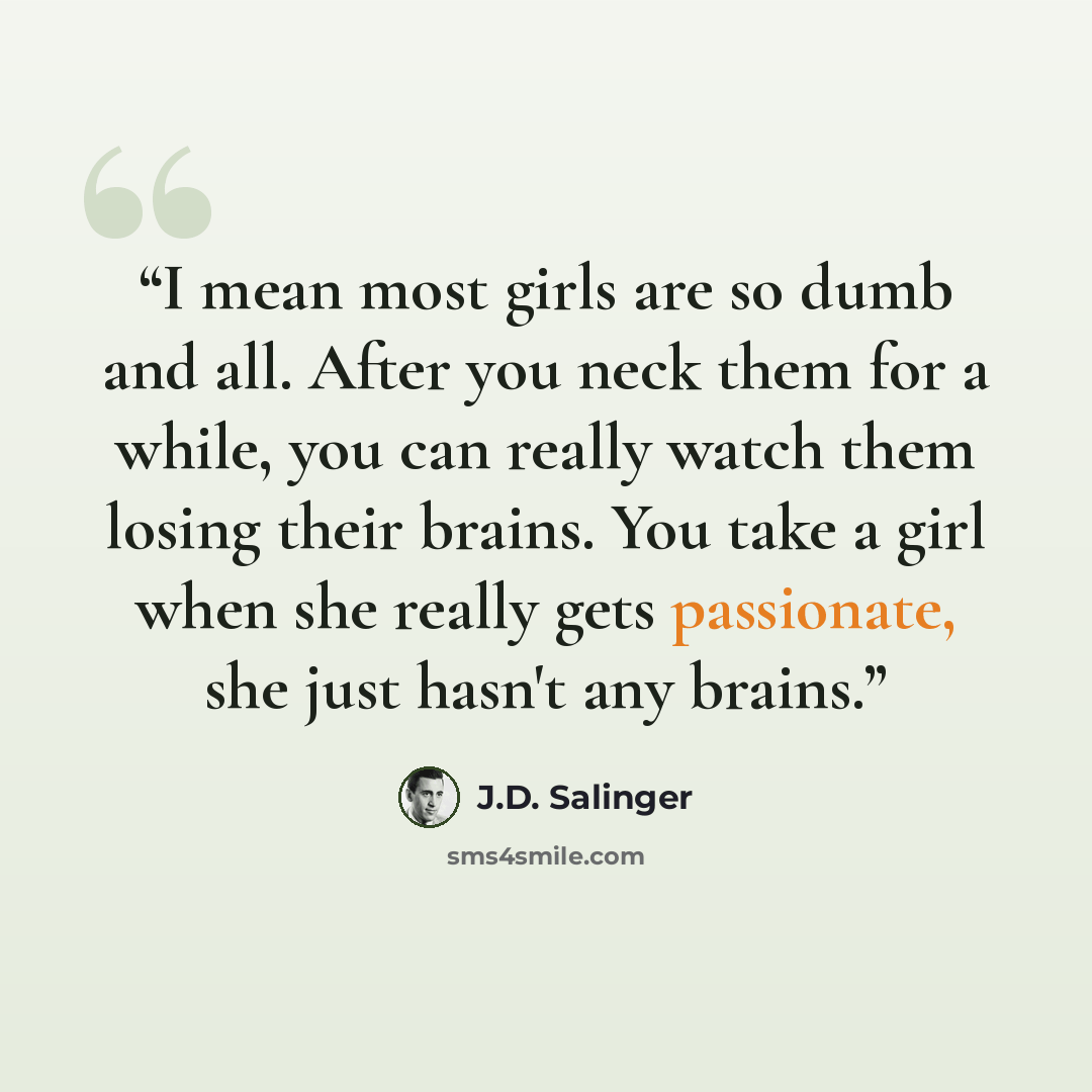 “I mean most girls are so dumb and all. After you neck them for a while, you can really watch them losing their brains. You take a girl when she really gets passionate, she just hasn't any brains.” quote by J.D. Salinger