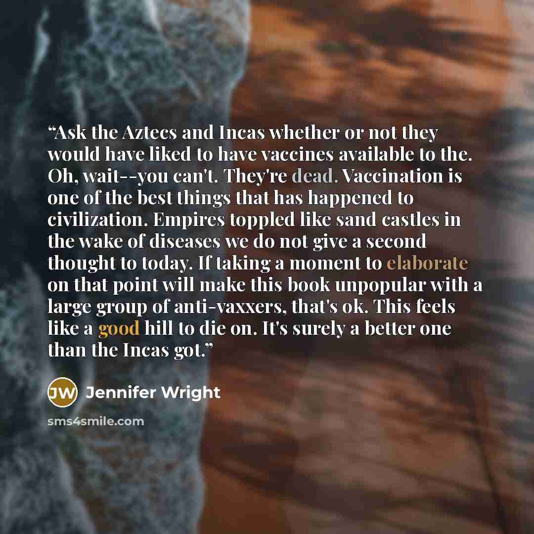 “Ask the Aztecs and Incas whether or not they would have liked to have vaccines available to the. Oh, wait--you can't. They're dead. Vaccination is one of the best things that has happened to civilization. Empires toppled like sand castles in the wake of diseases we do not give a second thought to…” quote by Jennifer Wright