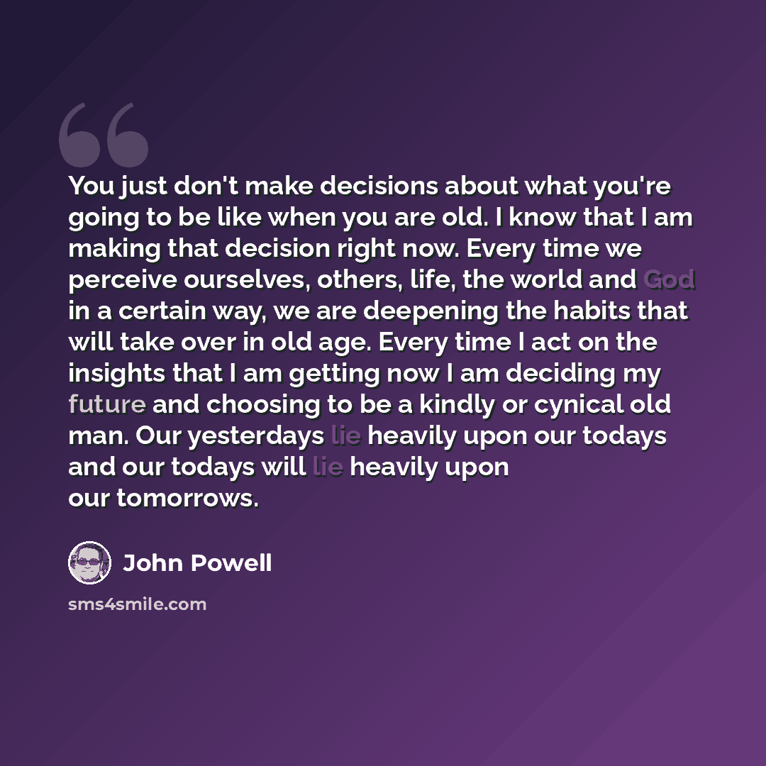 “You just don't make decisions about what you're going to be like when you are old. I know that I am making that decision right now. Every time we perceive ourselves, others, life, the world and God in a certain way, we are deepening the habits that will take over in old age. Every time I act on…” quote by John Powell