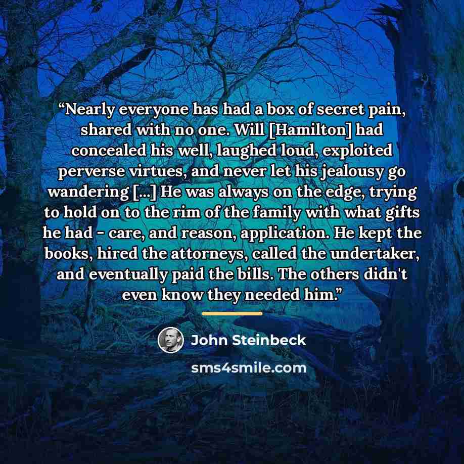 “Nearly everyone has had a box of secret pain, shared with no one. Will [Hamilton] had concealed his well, laughed loud, exploited perverse virtues, and never let his jealousy go wandering [...] He was always on the edge, trying to hold on to the rim of the family with what gifts he had - care, and…” quote by john steinbeck