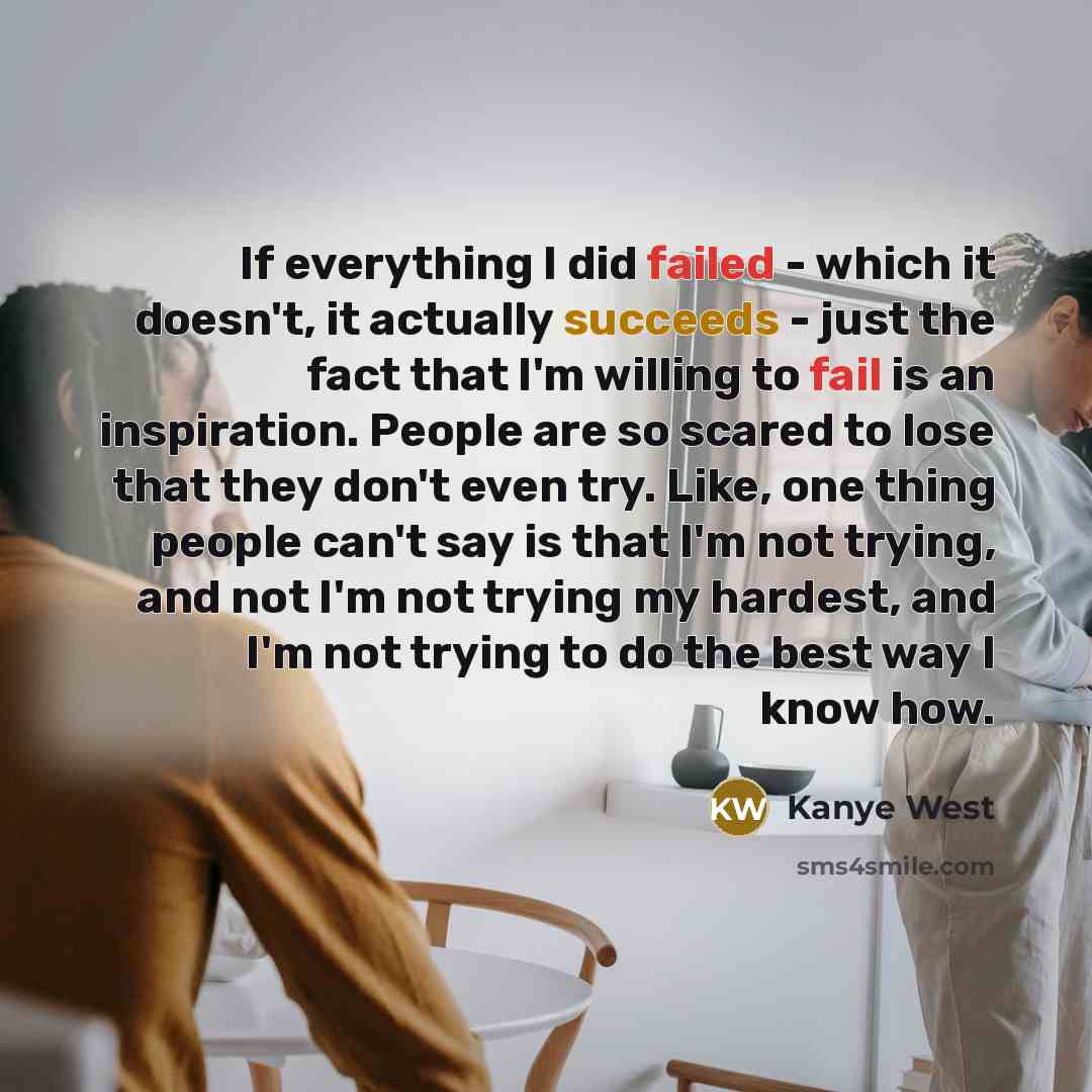 “If everything I did failed - which it doesn't, it actually succeeds - just the fact that I'm willing to fail is an inspiration. People are so scared to lose that they don't even try. Like, one thing people can't say is that I'm not trying, and not I'm not trying my hardest, and I'm not trying to…” quote by Kanye West