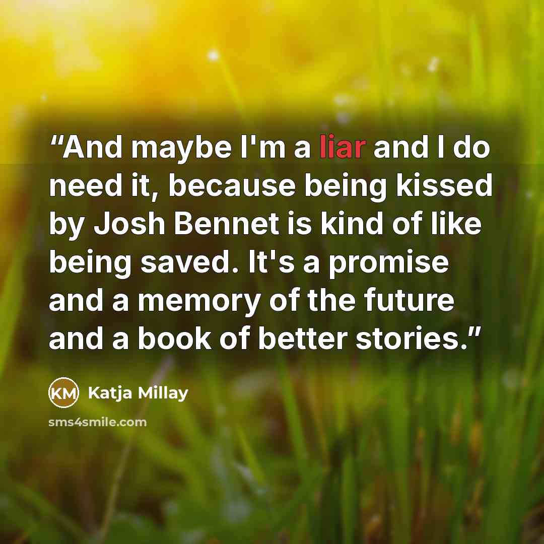 “And maybe I'm a liar and I do need it, because being kissed by Josh Bennet is kind of like being saved. It's a promise and a memory of the future and a book of better stories.” quote by Katja Millay