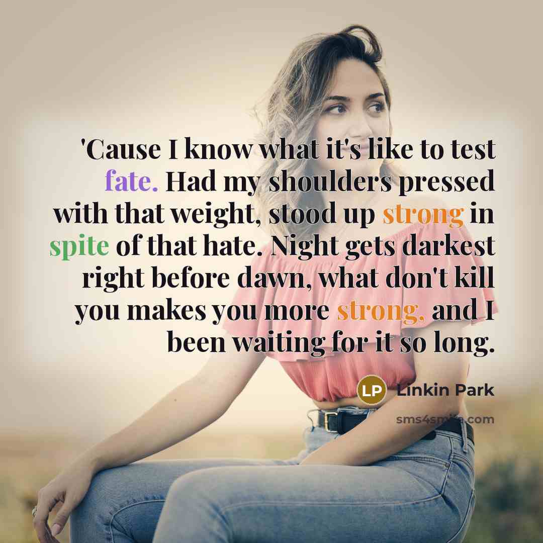 “'Cause I know what it's like to test fate. Had my shoulders pressed with that weight, stood up strong in spite of that hate. Night gets darkest right before dawn, what don't kill you makes you more strong, and I been waiting for it so long.” quote by Linkin Park