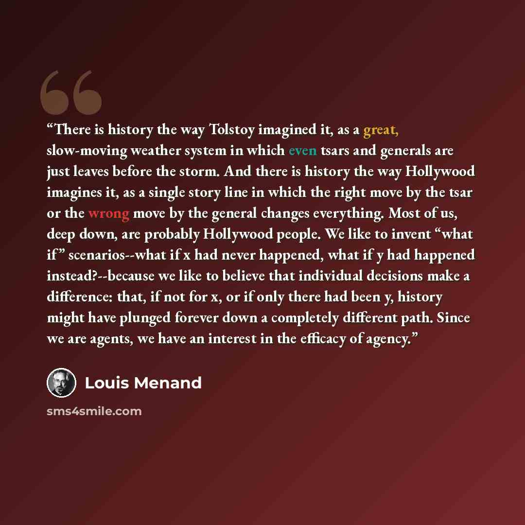 “There is history the way Tolstoy imagined it, as a great, slow-moving weather system in which even tsars and generals are just leaves before the storm. And there is history the way Hollywood imagines it, as a single story line in which the right move by the tsar or the wrong move by the general…” quote by Louis Menand