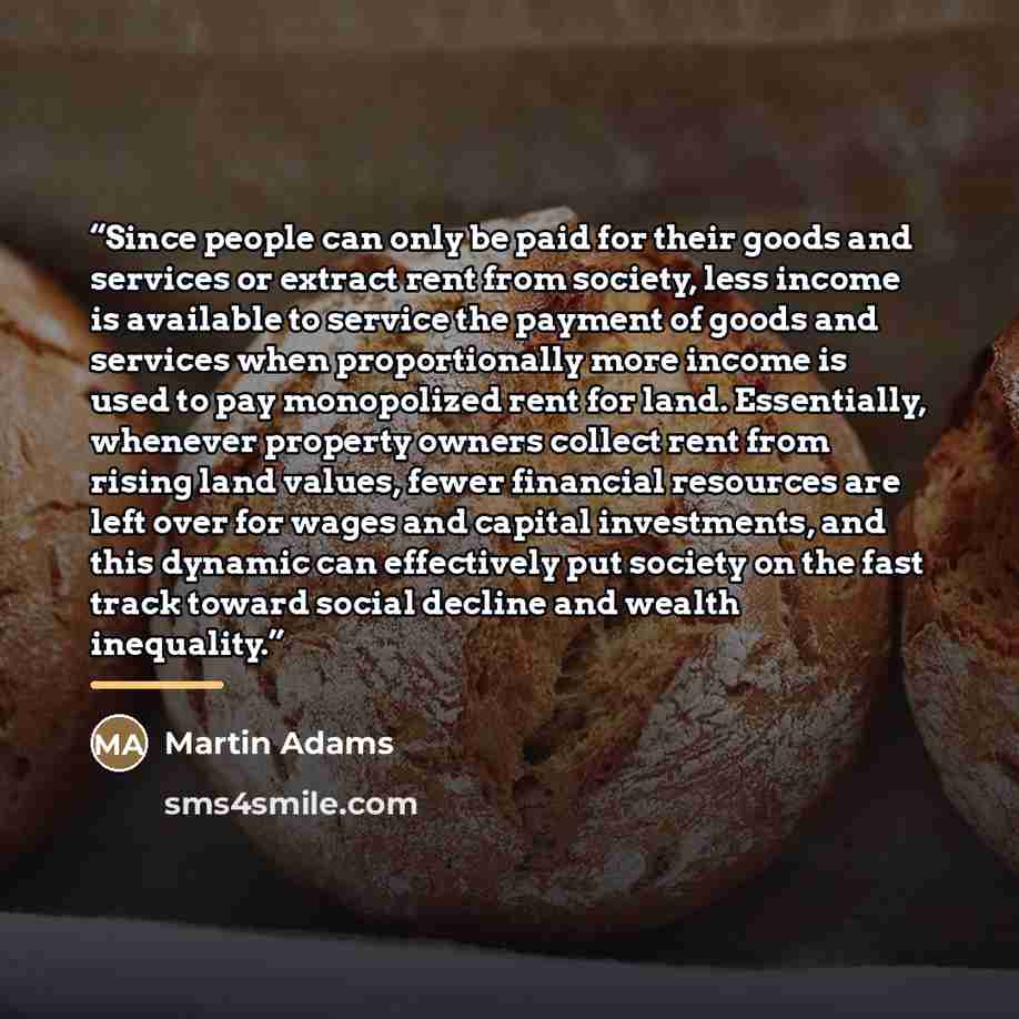 “Since people can only be paid for their goods and services or extract rent from society, less income is available to service the payment of goods and services when proportionally more income is used to pay monopolized rent for land. Essentially, whenever property owners collect rent from rising…” quote by Martin Adams