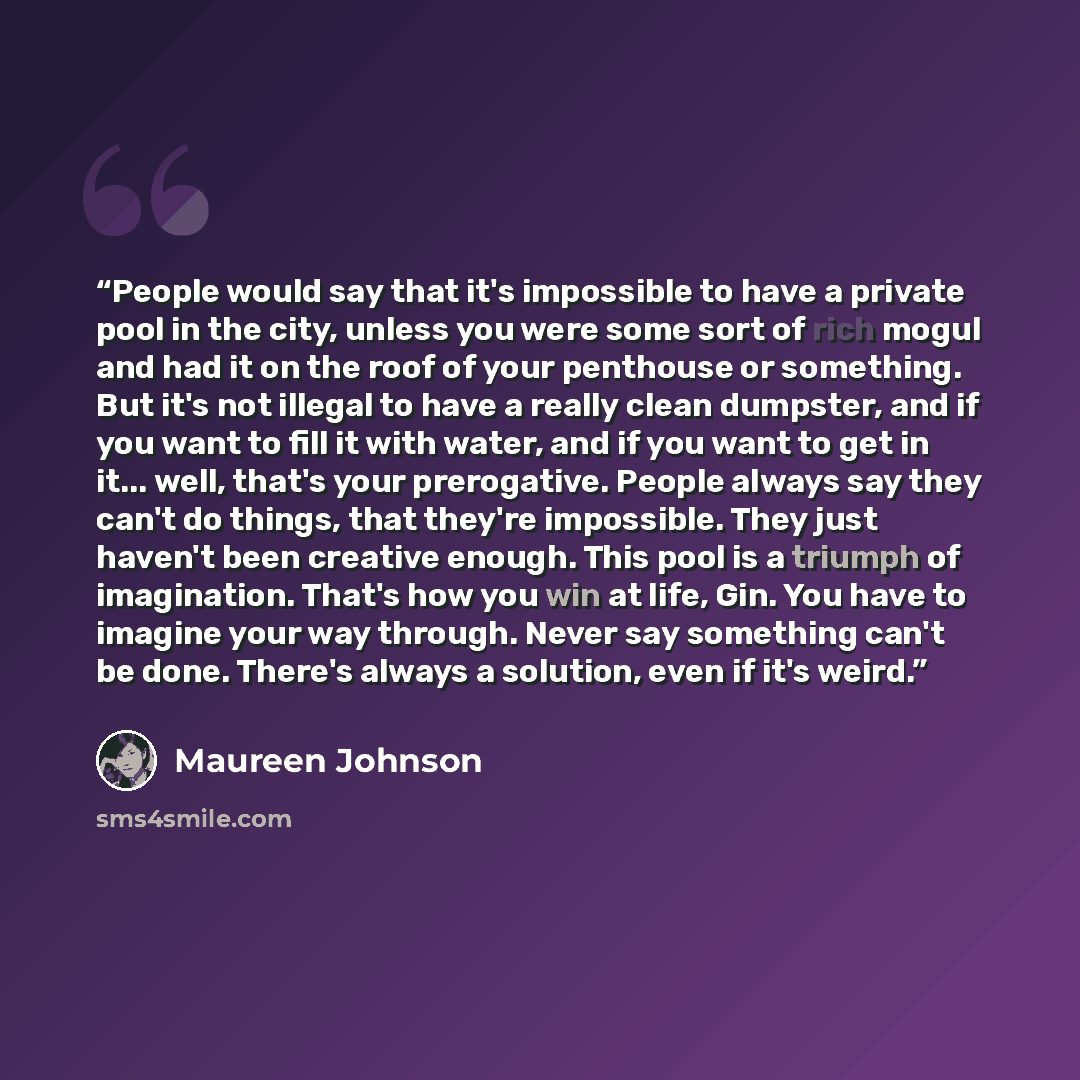 “People would say that it's impossible to have a private pool in the city, unless you were some sort of rich mogul and had it on the roof of your penthouse or something. But it's not illegal to have a really clean dumpster, and if you want to fill it with water, and if you want to get in it…” quote by Maureen Johnson