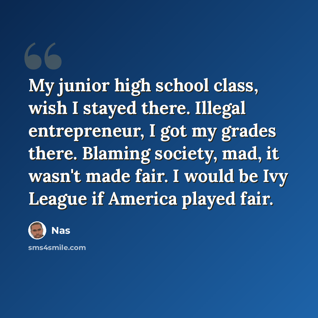 “My junior high school class, wish I stayed there. Illegal entrepreneur, I got my grades there. Blaming society, mad, it wasn't made fair. I would be Ivy League if America played fair.” quote by Nas