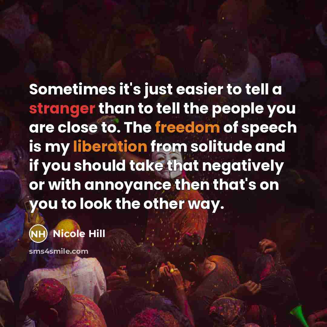 “Sometimes it's just easier to tell a stranger than to tell the people you are close to. The freedom of speech is my liberation from solitude and if you should take that negatively or with annoyance then that's on you to look the other way.” quote by Nicole Hill