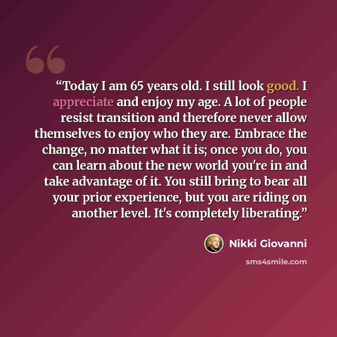 “Today I am 65 years old. I still look good. I appreciate and enjoy my age. A lot of people resist transition and therefore never allow themselves to enjoy who they are. Embrace the change, no matter what it is; once you do, you can learn about the new world you're in and take advantage of it. You…” quote by Nikki Giovanni