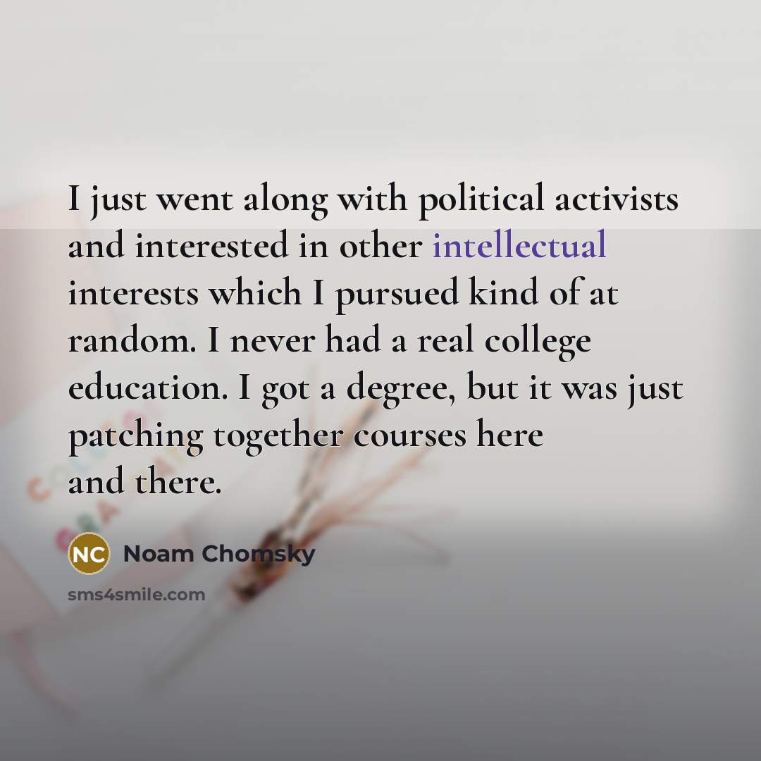 “I just went along with political activists and interested in other intellectual interests which I pursued kind of at random. I never had a real college education. I got a degree, but it was just patching together courses here and there.” quote by Noam Chomsky