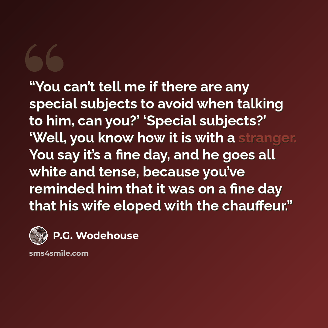 “You can’t tell me if there are any special subjects to avoid when talking to him, can you?’ ‘Special subjects?’ ‘Well, you know how it is with a stranger. You say it’s a fine day, and he goes all white and tense, because you’ve reminded him that it was on a fine day that his wife eloped with the…” quote by P.G. Wodehouse