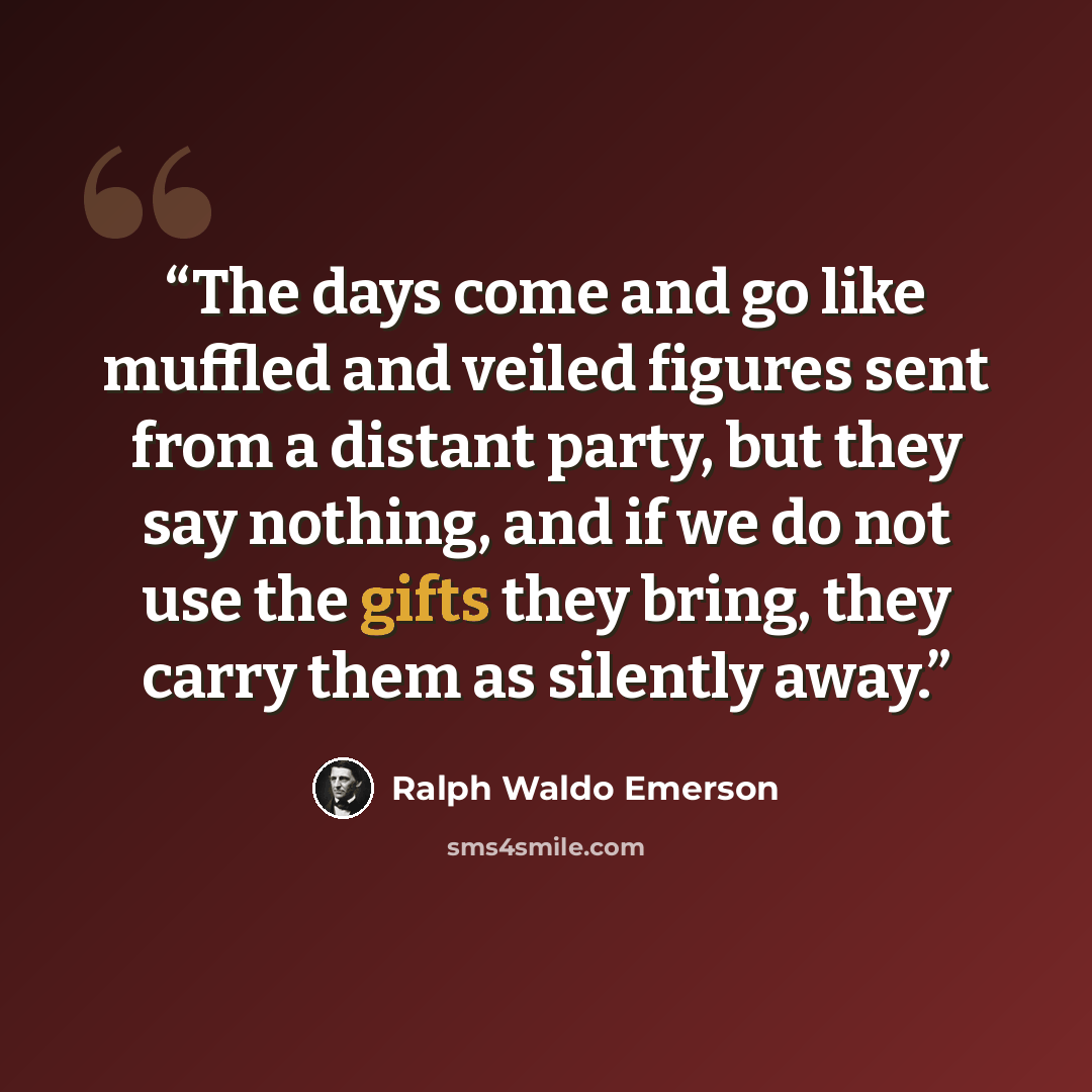 “The days come and go like muffled and veiled figures sent from a distant party, but they say nothing, and if we do not use the gifts they bring, they carry them as silently away.” quote by Ralph Waldo Emerson