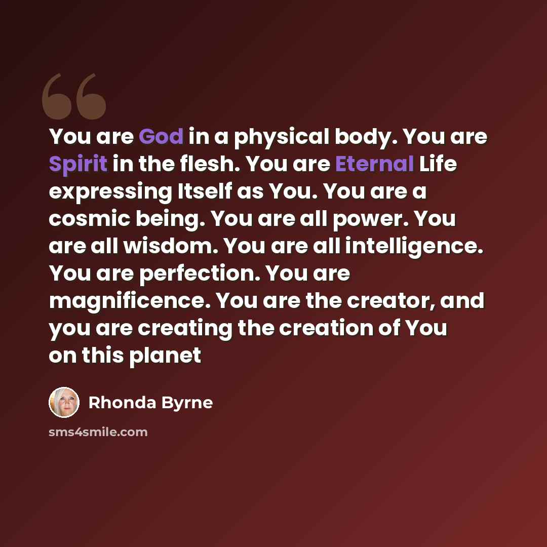 “You are God in a physical body. You are Spirit in the flesh. You are Eternal Life expressing Itself as You. You are a cosmic being. You are all power. You are all wisdom. You are all intelligence. You are perfection. You are magnificence. You are the creator, and you are creating the creation of…” quote by Rhonda Byrne