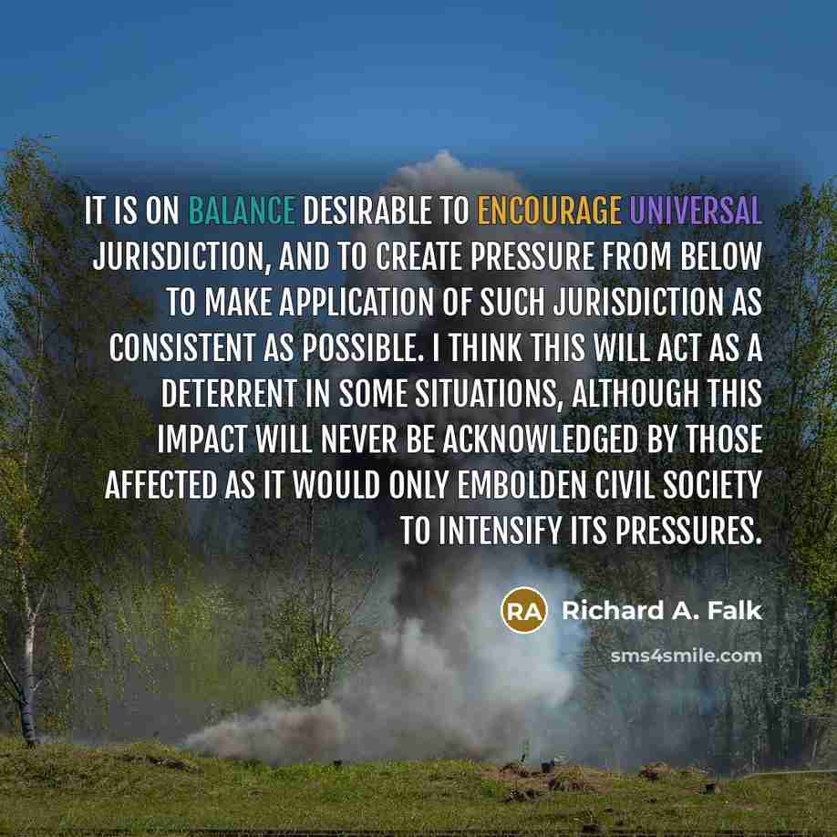 “It is on balance desirable to encourage Universal Jurisdiction, and to create pressure from below to make application of such jurisdiction as consistent as possible. I think this will act as a deterrent in some situations, although this impact will never be acknowledged by those affected as it…” quote by Richard A. Falk