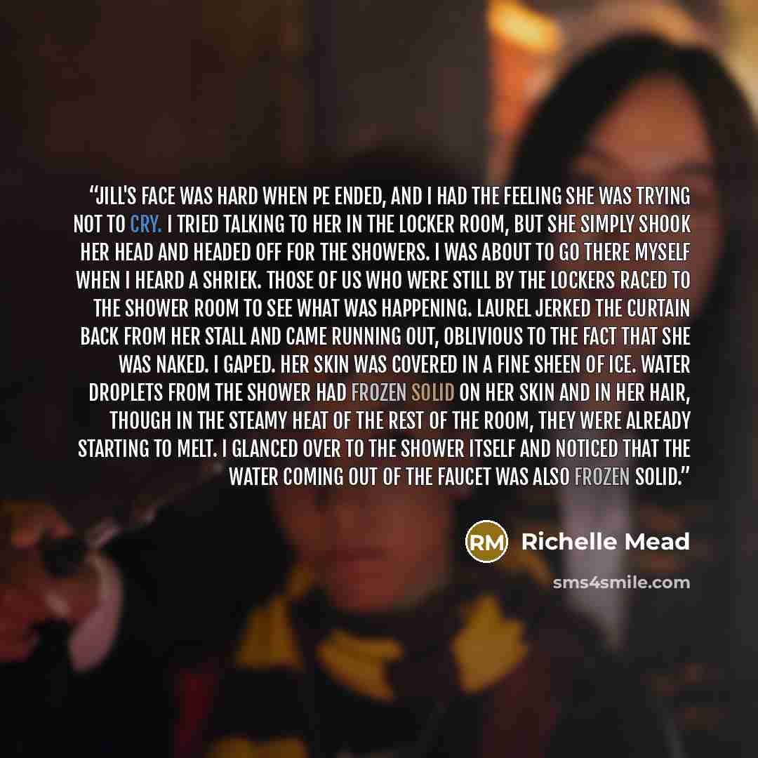 “Jill's face was hard when PE ended, and I had the feeling she was trying not to cry. I tried talking to her in the locker room, but she simply shook her head and headed off for the showers. I was about to go there myself when I heard a shriek. Those of us who were still by the lockers raced to the…” quote by Richelle Mead